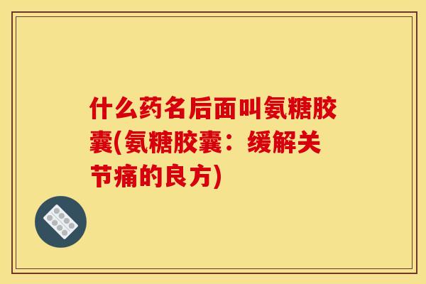 什么药名后面叫氨糖胶囊(氨糖胶囊：缓解关节痛的良方)