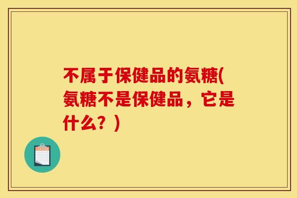 不属于保健品的氨糖(氨糖不是保健品，它是什么？)