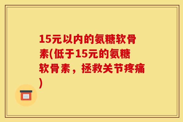 15元以内的氨糖软骨素(低于15元的氨糖软骨素，拯救关节)