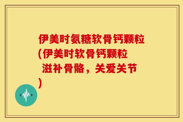 伊美时氨糖软骨钙颗粒(伊美时软骨钙颗粒  滋补骨骼，关爱关节)