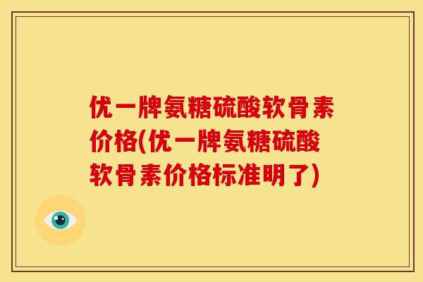 优一牌氨糖硫酸软骨素价格(优一牌氨糖硫酸软骨素价格标准明了)