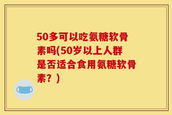 50多可以吃氨糖软骨素吗(50岁以上人群是否适合食用氨糖软骨素？)