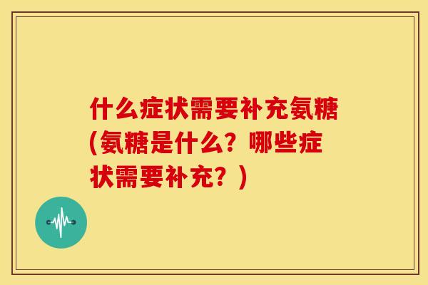什么症状需要补充氨糖(氨糖是什么?哪些症状需要补充?) 什么症状需要补充氨糖(氨糖是什么?哪些症状需要补充?)