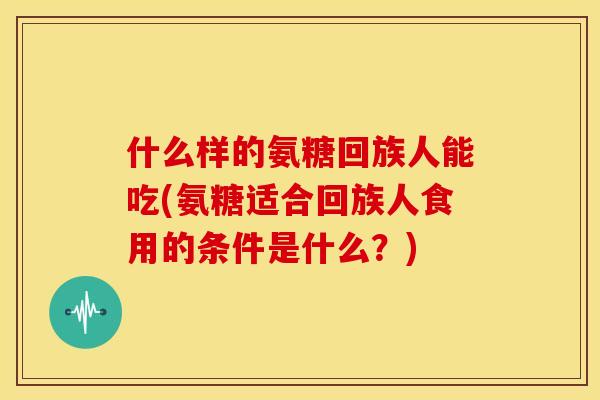 什么样的氨糖回族人能吃(氨糖适合回族人食用的条件是什么?) 什么样的氨糖回族人能吃(氨糖适合回族人食用的条件是什么?)