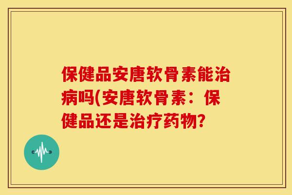 保健品安唐软骨素能吗(安唐软骨素:保健品还是? 保健品安唐软骨素能吗(安唐软骨素:保健品还是?