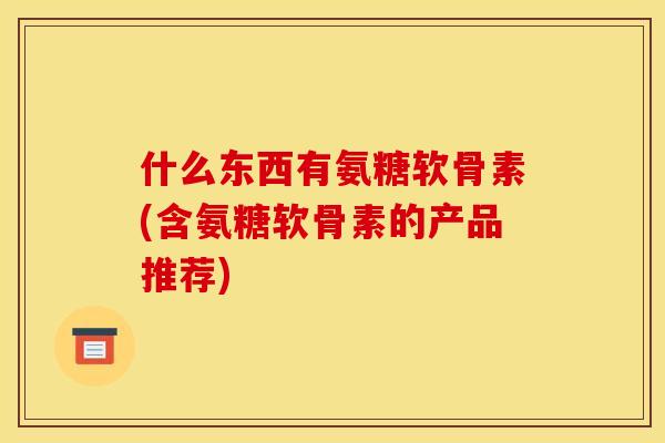什么东西有氨糖软骨素(含氨糖软骨素的产品推荐) 什么东西有氨糖软骨素(含氨糖软骨素的产品推荐)