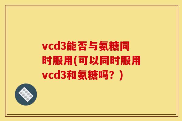 vcd3能否与氨糖同时服用(可以同时服用vcd3和氨糖吗?) vcd3能否与氨糖同时服用(可以同时服用vcd3和氨糖吗?)