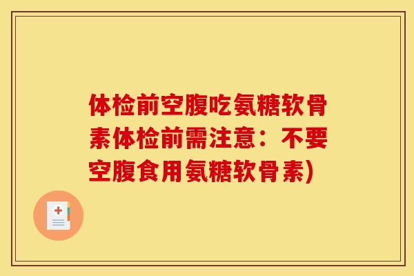 体检前空腹吃氨糖软骨素体检前需注意:不要空腹食用氨糖软骨素) 体检前空腹吃氨糖软骨素体检前需注意:不要空腹食用氨糖软骨素)