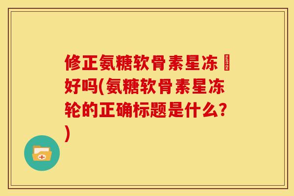 修正氨糖软骨素星冻轅好吗(氨糖软骨素星冻轮的正确标题是什么？)