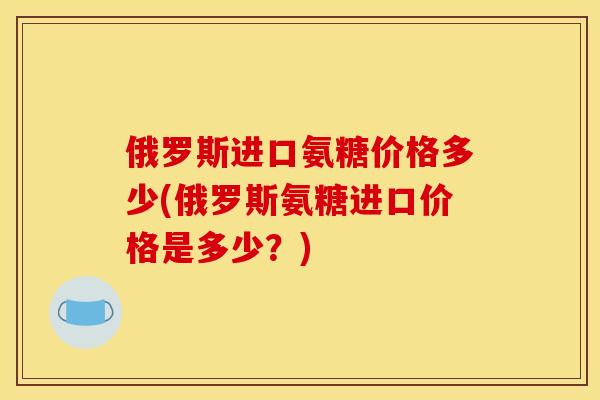 俄罗斯进口氨糖价格多少(俄罗斯氨糖进口价格是多少？)