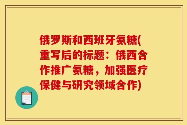 俄罗斯和西班牙氨糖(重写后的标题:俄西合作推广氨糖,加强医疗保健与研究领域合作) 俄罗斯和西班牙氨糖(重写后的标题:俄西合作推广氨糖,加强医疗保健与研究领域合作)