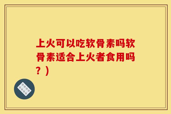 上火可以吃软骨素吗软骨素适合上火者食用吗？)