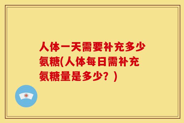 人体一天需要补充多少氨糖(人体每日需补充氨糖量是多少?) 人体一天需要补充多少氨糖(人体每日需补充氨糖量是多少?)