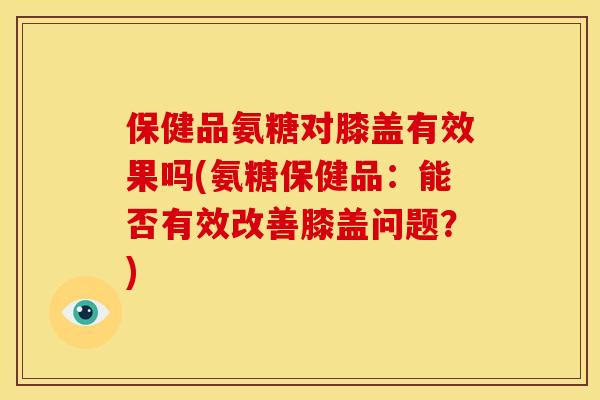 保健品氨糖对膝盖有效果吗(氨糖保健品：能否有效改善膝盖问题？)