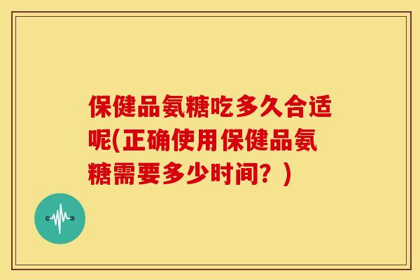 保健品氨糖吃多久合适呢(正确使用保健品氨糖需要多少时间?) 保健品氨糖吃多久合适呢(正确使用保健品氨糖需要多少时间?)