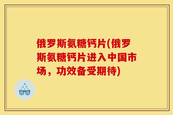俄罗斯氨糖钙片(俄罗斯氨糖钙片进入中国市场,功效备受期待) 俄罗斯氨糖钙片(俄罗斯氨糖钙片进入中国市场,功效备受期待)