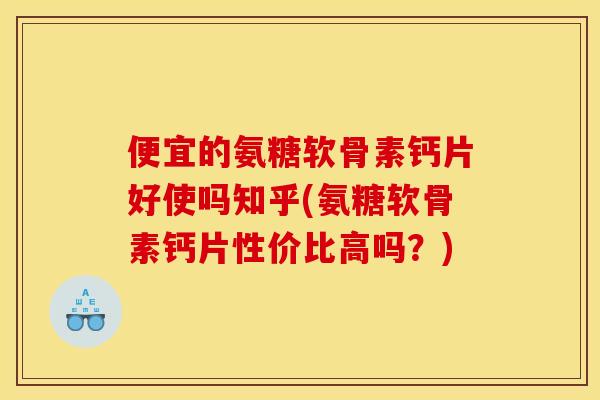 便宜的氨糖软骨素钙片好使吗知乎(氨糖软骨素钙片性价比高吗？)