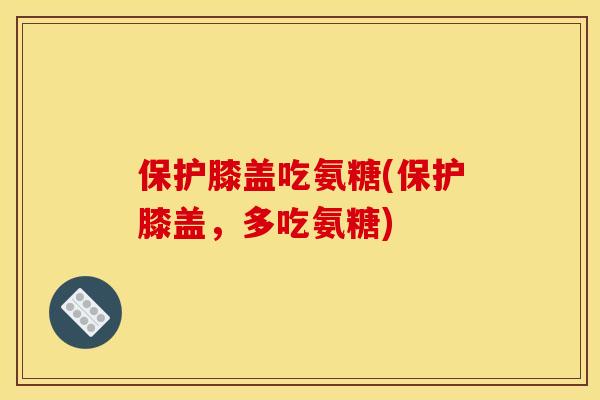 保护膝盖吃氨糖(保护膝盖,多吃氨糖) 保护膝盖吃氨糖(保护膝盖,多吃氨糖)