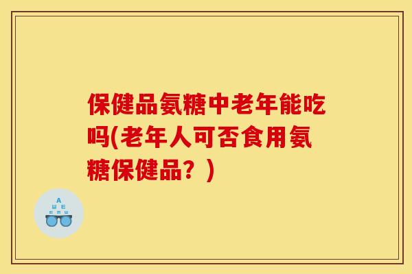 保健品氨糖中老年能吃吗(老年人可否食用氨糖保健品？)