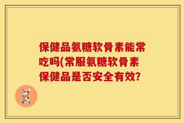 保健品氨糖软骨素能常吃吗(常服氨糖软骨素保健品是否安全有效? 保健品氨糖软骨素能常吃吗(常服氨糖软骨素保健品是否安全有效?