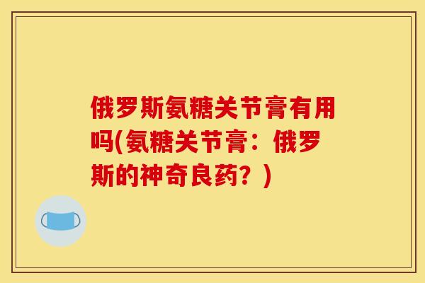 俄罗斯氨糖关节膏有用吗(氨糖关节膏：俄罗斯的神奇良药？)