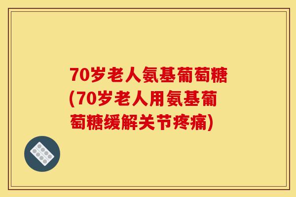 70岁老人氨基葡萄糖(70岁老人用氨基葡萄糖缓解关节) 70岁老人氨基葡萄糖(70岁老人用氨基葡萄糖缓解关节)