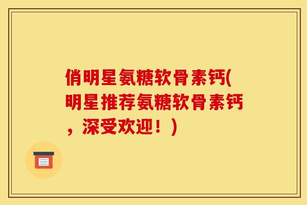 俏明星氨糖软骨素钙(明星推荐氨糖软骨素钙，深受欢迎！)