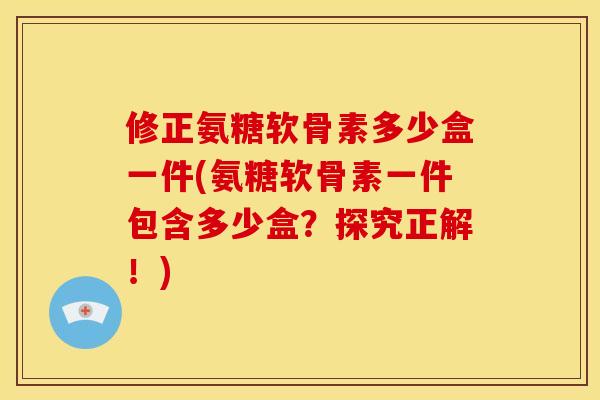 修正氨糖软骨素多少盒一件(氨糖软骨素一件包含多少盒？探究正解！)