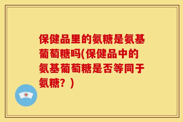 保健品里的氨糖是氨基葡萄糖吗(保健品中的氨基葡萄糖是否等同于氨糖?) 保健品里的氨糖是氨基葡萄糖吗(保健品中的氨基葡萄糖是否等同于氨糖?)