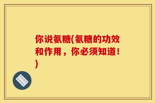 你说氨糖(氨糖的功效和作用,你必须知道!) 你说氨糖(氨糖的功效和作用,你必须知道!)