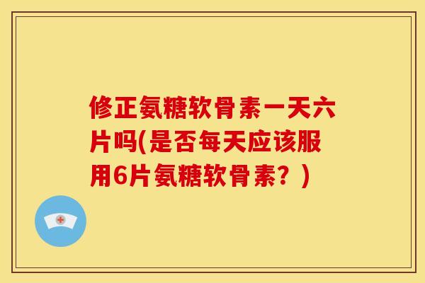 修正氨糖软骨素一天六片吗(是否每天应该服用6片氨糖软骨素?) 修正氨糖软骨素一天六片吗(是否每天应该服用6片氨糖软骨素?)