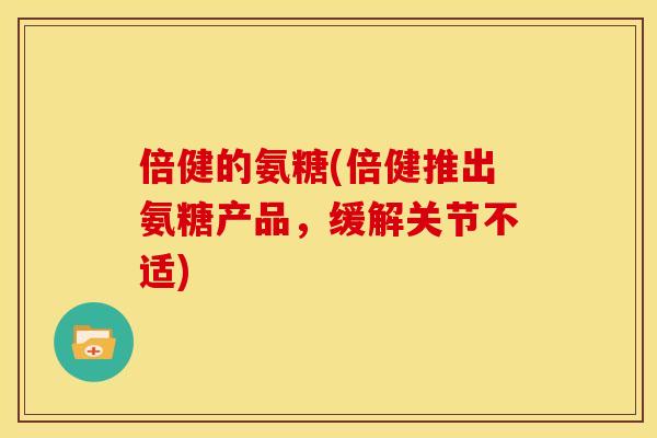 倍健的氨糖(倍健推出氨糖产品，缓解关节不适)