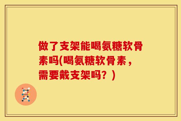 做了支架能喝氨糖软骨素吗(喝氨糖软骨素，需要戴支架吗？)