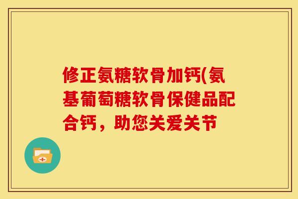 修正氨糖软骨加钙(氨基葡萄糖软骨保健品配合钙,助您关爱关节 修正氨糖软骨加钙(氨基葡萄糖软骨保健品配合钙,助您关爱关节
