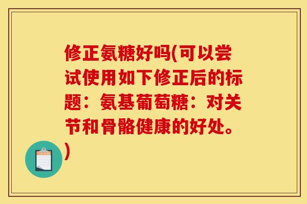 修正氨糖好吗(可以尝试使用如下修正后的标题:氨基葡萄糖:对关节和骨骼健康的好处。) 修正氨糖好吗(可以尝试使用如下修正后的标题:氨基葡萄糖:对关节和骨骼健康的好处。)