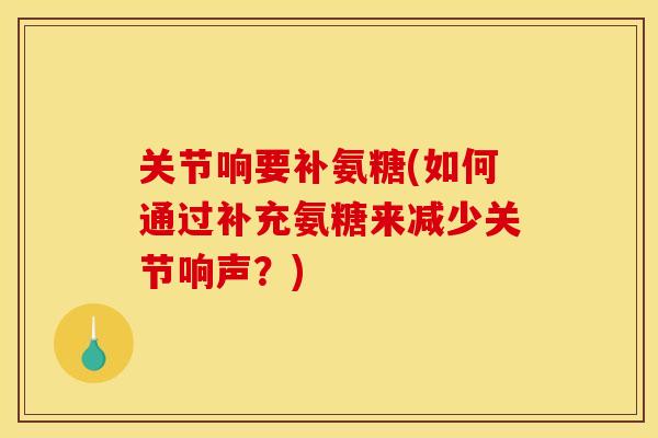 关节响要补氨糖(如何通过补充氨糖来减少关节响声？)