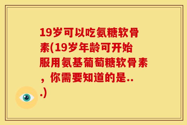 19岁可以吃氨糖软骨素(19岁年龄可开始服用氨基葡萄糖软骨素,你需要知道的是...) 19岁可以吃氨糖软骨素(19岁年龄可开始服用氨基葡萄糖软骨素,你需要知道的是...)