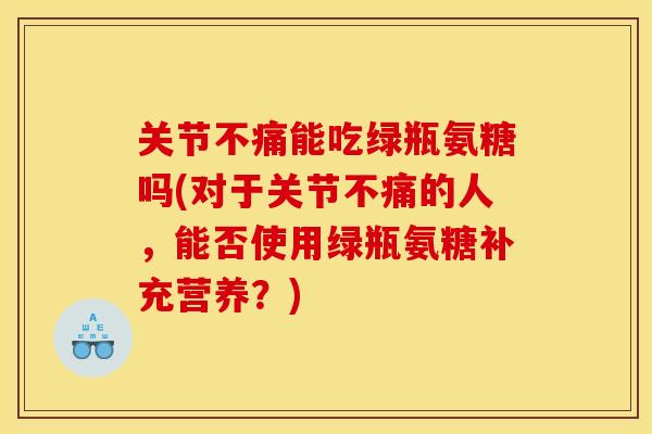 关节不痛能吃绿瓶氨糖吗(对于关节不痛的人，能否使用绿瓶氨糖补充营养？)