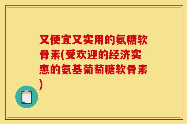 又便宜又实用的氨糖软骨素(受欢迎的经济实惠的氨基葡萄糖软骨素)