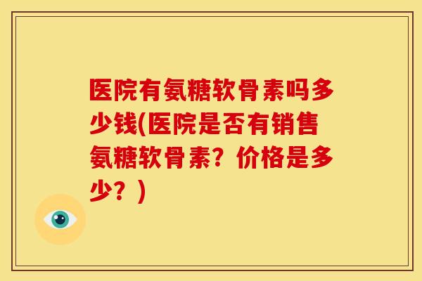 医院有氨糖软骨素吗多少钱(医院是否有销售氨糖软骨素?价格是多少?) 医院有氨糖软骨素吗多少钱(医院是否有销售氨糖软骨素?价格是多少?)
