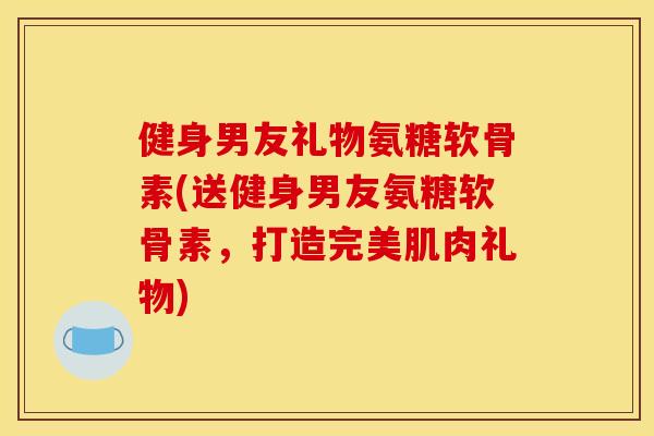 健身男友礼物氨糖软骨素(送健身男友氨糖软骨素,打造完美肌肉礼物) 健身男友礼物氨糖软骨素(送健身男友氨糖软骨素,打造完美肌肉礼物)