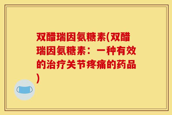 双醋瑞因氨糖素(双醋瑞因氨糖素:一种有效的关节的药品) 双醋瑞因氨糖素(双醋瑞因氨糖素:一种有效的关节的药品)