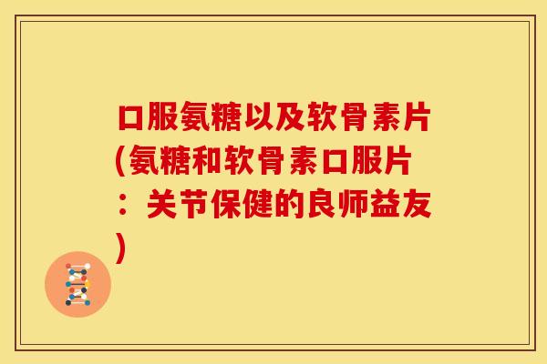 口服氨糖以及软骨素片(氨糖和软骨素口服片:关节保健的良师益友) 口服氨糖以及软骨素片(氨糖和软骨素口服片:关节保健的良师益友)