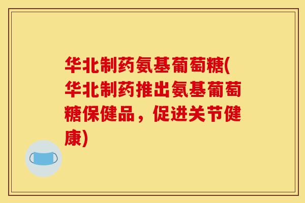 华北制药氨基葡萄糖(华北制药推出氨基葡萄糖保健品,促进关节健康) 华北制药氨基葡萄糖(华北制药推出氨基葡萄糖保健品,促进关节健康)