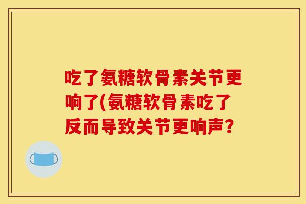 吃了氨糖软骨素关节更响了(氨糖软骨素吃了反而导致关节更响声? 吃了氨糖软骨素关节更响了(氨糖软骨素吃了反而导致关节更响声?