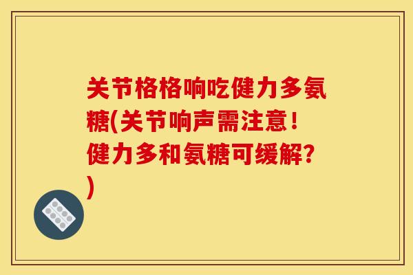 关节格格响吃健力多氨糖(关节响声需注意!健力多和氨糖可缓解?) 关节格格响吃健力多氨糖(关节响声需注意!健力多和氨糖可缓解?)