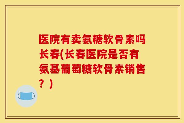 医院有卖氨糖软骨素吗长春(长春医院是否有氨基葡萄糖软骨素销售？)