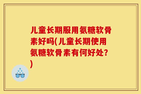 儿童长期服用氨糖软骨素好吗(儿童长期使用氨糖软骨素有何好处？)