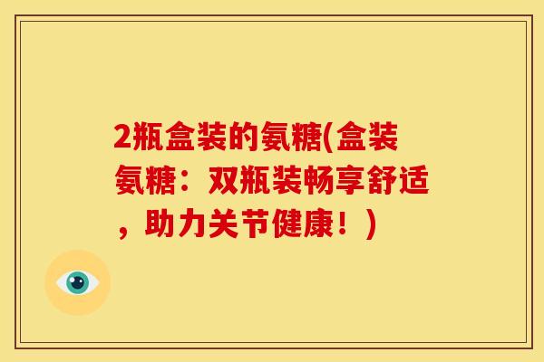 2瓶盒装的氨糖(盒装氨糖:双瓶装畅享舒适,助力关节健康!) 2瓶盒装的氨糖(盒装氨糖:双瓶装畅享舒适,助力关节健康!)