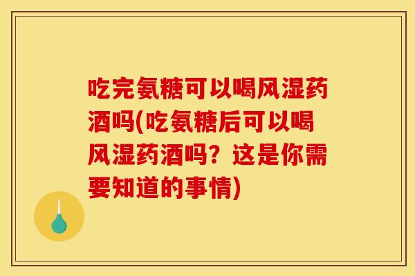 吃完氨糖可以喝药酒吗(吃氨糖后可以喝药酒吗？这是你需要知道的事情)